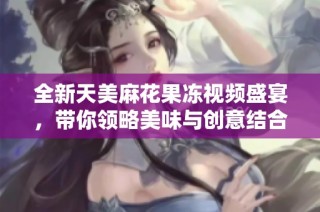 全新天美麻花果冻视频盛宴，带你领略美味与创意结合的乐趣
