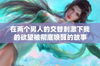 在两个男人的交替刺激下我的欲望被彻底唤醒的故事