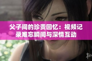父子间的珍贵回忆：视频记录难忘瞬间与深情互动