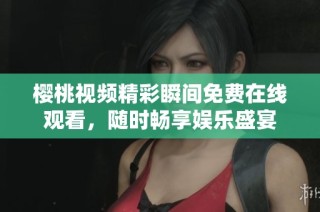 樱桃视频精彩瞬间免费在线观看，随时畅享娱乐盛宴