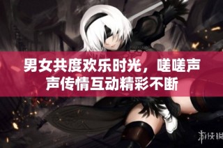 男女共度欢乐时光，嗟嗟声声传情互动精彩不断