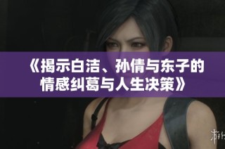 《揭示白洁、孙倩与东子的情感纠葛与人生决策》
