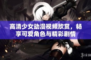 高清少女动漫视频欣赏，畅享可爱角色与精彩剧情