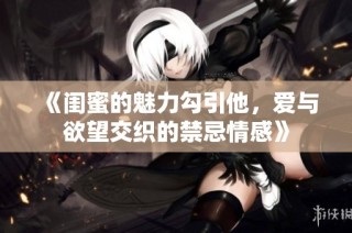 《闺蜜的魅力勾引他，爱与欲望交织的禁忌情感》