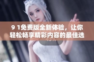 9 1免费版全新体验，让你轻松畅享精彩内容的最佳选择