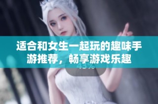适合和女生一起玩的趣味手游推荐，畅享游戏乐趣