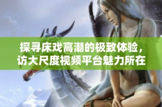 探寻床戏高潮的极致体验，访大尺度视频平台魅力所在