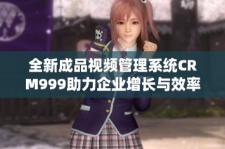 全新成品视频管理系统CRM999助力企业增长与效率提升