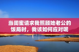 当闺蜜请求我照顾她老公的饭局时，我该如何应对呢