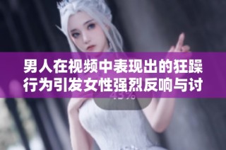 男人在视频中表现出的狂躁行为引发女性强烈反响与讨论