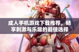 成人手机游戏下载推荐，畅享刺激与乐趣的最佳选择