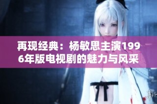 再现经典：杨敏思主演1996年版电视剧的魅力与风采
