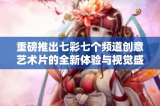 重磅推出七彩七个频道创意艺术片的全新体验与视觉盛宴