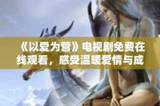 《以爱为营》电视剧免费在线观看，感受温暖爱情与成长故事