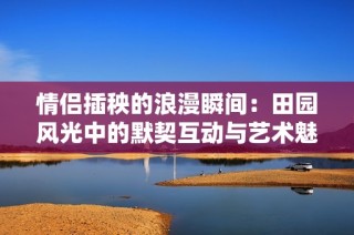 情侣插秧的浪漫瞬间：田园风光中的默契互动与艺术魅力