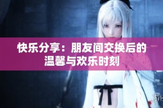 快乐分享：朋友间交换后的温馨与欢乐时刻