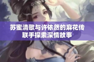 苏蜜清歌与许依然的麻花传联手探索深情故事