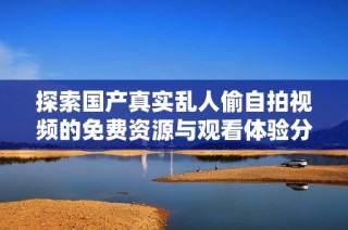 探索国产真实乱人偷自拍视频的免费资源与观看体验分享