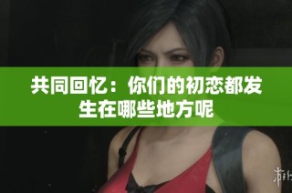 共同回忆：你们的初恋都发生在哪些地方呢