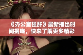 《办公室强肝》最新播出时间揭晓，快来了解更多精彩内容！