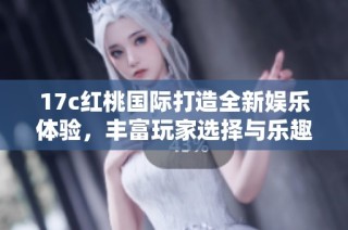 17c红桃国际打造全新娱乐体验，丰富玩家选择与乐趣