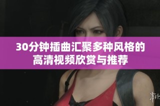 30分钟插曲汇聚多种风格的高清视频欣赏与推荐