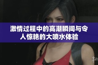 激情过程中的高潮瞬间与令人惊艳的大喷水体验