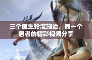 三个医生轮流施治，同一个患者的精彩视频分享