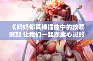 《妈妈你真棒插曲中的救赎时刻 让我们一起探索心灵的旅程》