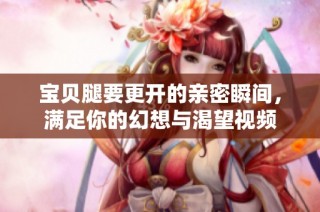 宝贝腿要更开的亲密瞬间，满足你的幻想与渴望视频