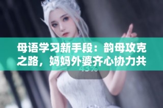 母语学习新手段：韵母攻克之路，妈妈外婆齐心协力共助成长