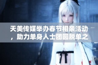 天美传媒举办春节相亲活动，助力单身人士团圆脱单之旅