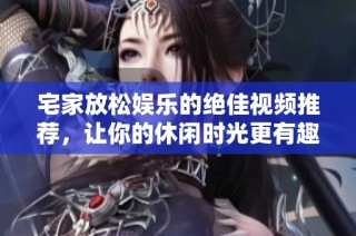 宅家放松娱乐的绝佳视频推荐，让你的休闲时光更有趣