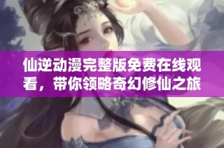 仙逆动漫完整版免费在线观看，带你领略奇幻修仙之旅