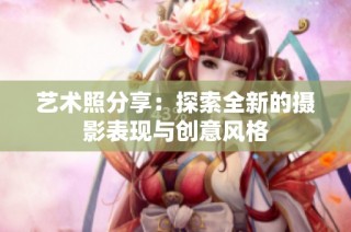 艺术照分享：探索全新的摄影表现与创意风格