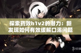 探索药效h1v2的潜力：新发现如何有效缓解口渴问题
