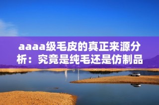 aaaa级毛皮的真正来源分析：究竟是纯毛还是仿制品