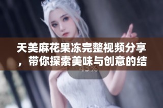 天美麻花果冻完整视频分享，带你探索美味与创意的结合