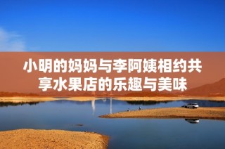 小明的妈妈与李阿姨相约共享水果店的乐趣与美味