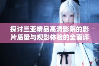 探讨三亚精品高清影院的影片质量与观影体验的全面评析