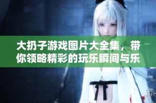 大扔子游戏图片大全集，带你领略精彩的玩乐瞬间与乐趣