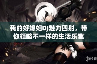 我的好媳妇DJ魅力四射，带你领略不一样的生活乐趣