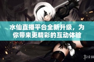 水仙直播平台全新升级，为你带来更精彩的互动体验