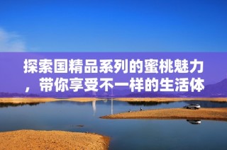 探索国精品系列的蜜桃魅力，带你享受不一样的生活体验