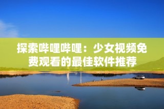 探索哔哩哔哩：少女视频免费观看的最佳软件推荐