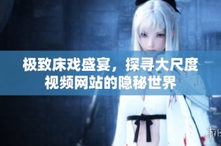 极致床戏盛宴，探寻大尺度视频网站的隐秘世界