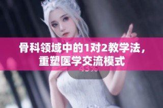 骨科领域中的1对2教学法，重塑医学交流模式