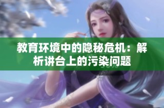 教育环境中的隐秘危机：解析讲台上的污染问题