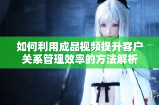 如何利用成品视频提升客户关系管理效率的方法解析