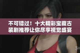 不可错过！十大精彩宝藏古装剧推荐让你尽享视觉盛宴